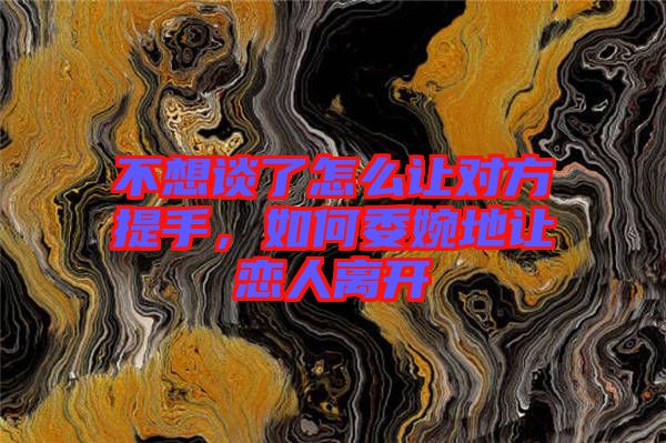 不想談了怎么讓對方提手，如何委婉地讓戀人離開