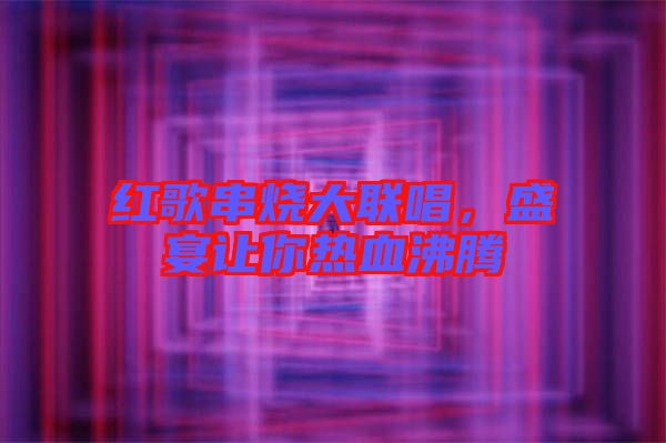 紅歌串燒大聯(lián)唱，盛宴讓你熱血沸騰