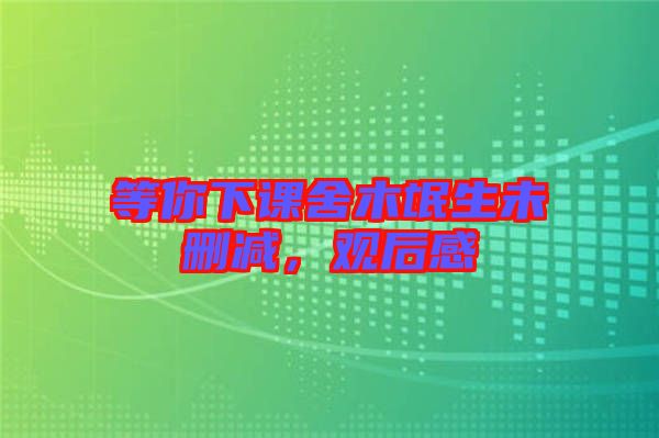 等你下課舍木氓生未刪減，觀后感