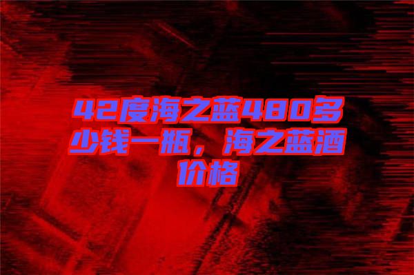 42度海之藍(lán)480多少錢一瓶，海之藍(lán)酒價(jià)格