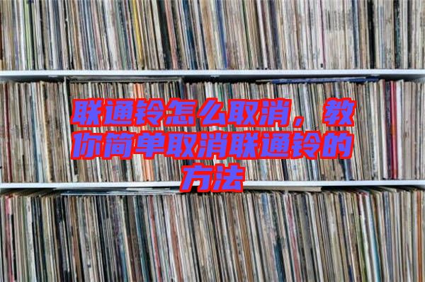 聯通鈴怎么取消，教你簡單取消聯通鈴的方法