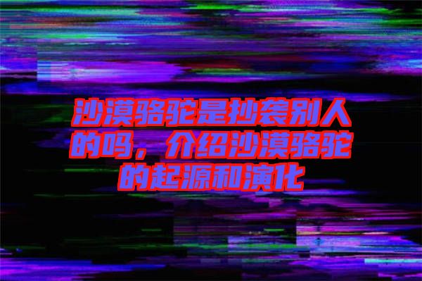 沙漠駱駝是抄襲別人的嗎，介紹沙漠駱駝的起源和演化
