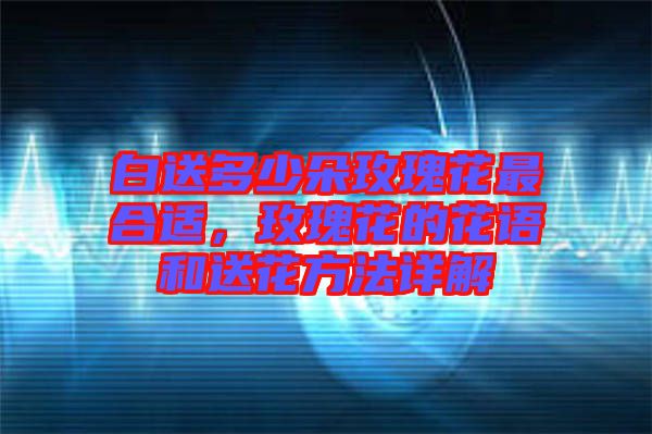 白送多少朵玫瑰花最合適，玫瑰花的花語(yǔ)和送花方法詳解