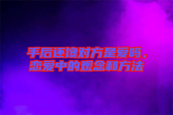 手后還饞對方是愛嗎，戀愛中的觀念和方法
