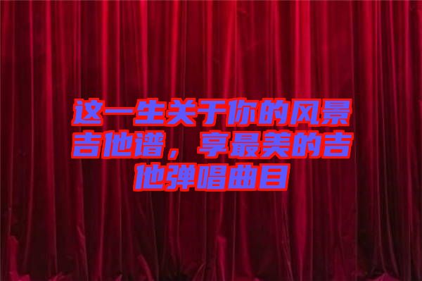 這一生關于你的風景吉他譜，享最美的吉他彈唱曲目