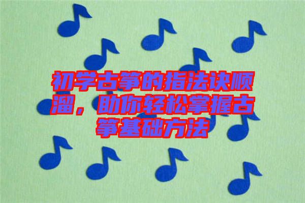 初學古箏的指法訣順溜，助你輕松掌握古箏基礎方法