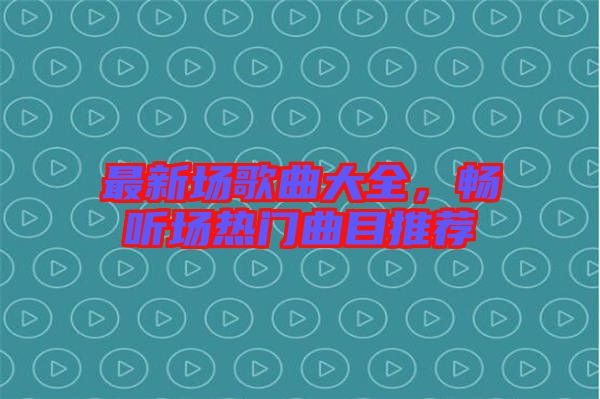 最新場歌曲大全，暢聽場熱門曲目推薦