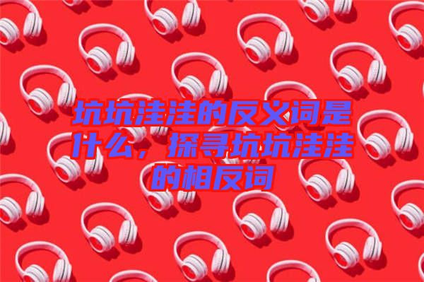 坑坑洼洼的反義詞是什么，探尋坑坑洼洼的相反詞