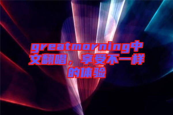 greatmorning中文翻唱，享受不一樣的體驗