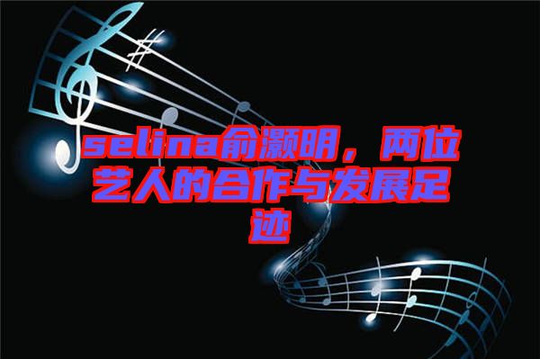 selina俞灝明，兩位藝人的合作與發(fā)展足跡