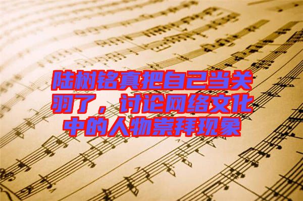 陸樹銘真把自己當關(guān)羽了，討論網(wǎng)絡文化中的人物崇拜現(xiàn)象