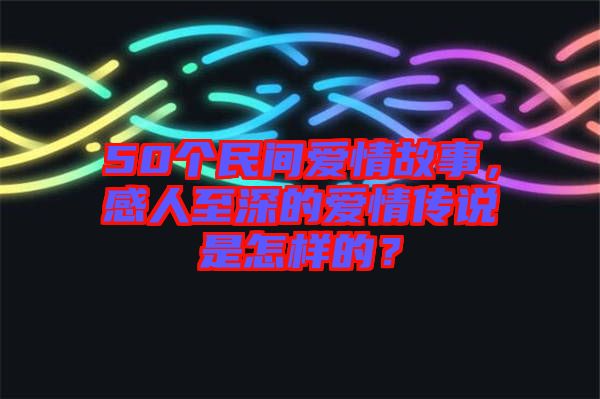 50個(gè)民間愛情故事，感人至深的愛情傳說(shuō)是怎樣的？