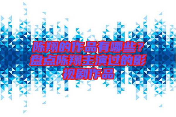 陳翔的作品有哪些？盤點陳翔主演過的影視劇作品