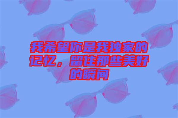 我希望你是我獨家的記憶，留住那些美好的瞬間