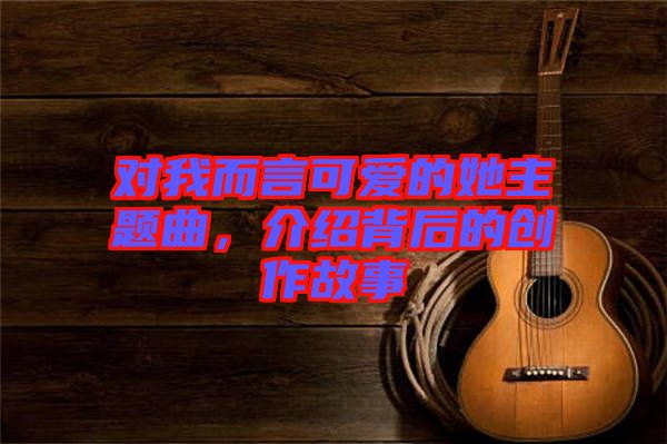 對我而言可愛的她主題曲，介紹背后的創作故事