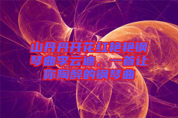 山丹丹開花紅艷艷鋼琴曲李云迪，一首讓你陶醉的鋼琴曲