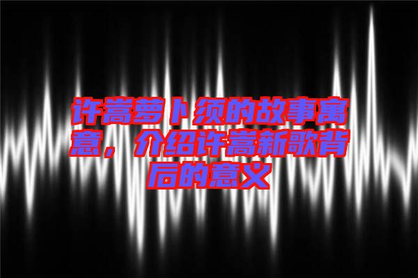 許嵩蘿卜須的故事寓意，介紹許嵩新歌背后的意義