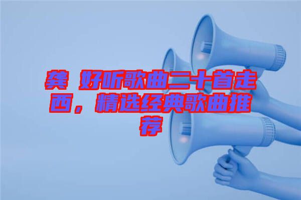 龔玥好聽歌曲二十首走西，精選經典歌曲推薦