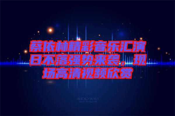 蔡依林精彩音樂匯演日不落強勢來襲，現(xiàn)場高清視頻欣賞