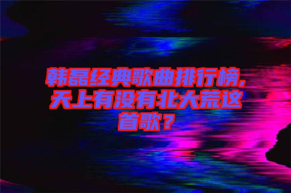 韓磊經(jīng)典歌曲排行榜,天上有沒有北大荒這首歌？