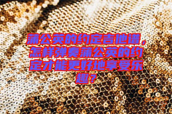 蒲公英的約定吉他譜，怎樣彈奏蒲公英的約定才能更好地享受樂趣？