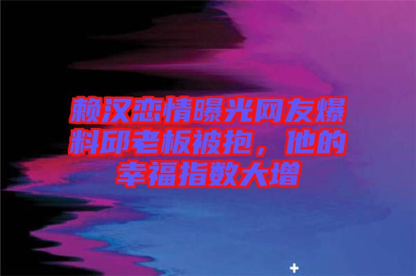 賴漢戀情曝光網友爆料邱老板被抱，他的幸福指數大增