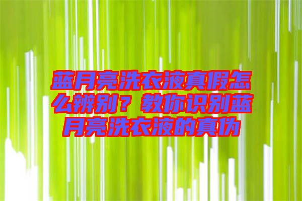 藍月亮洗衣液真假怎么辨別？教你識別藍月亮洗衣液的真偽