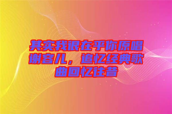其實我很在乎你原唱謝容兒，追憶經典歌曲回憶往昔