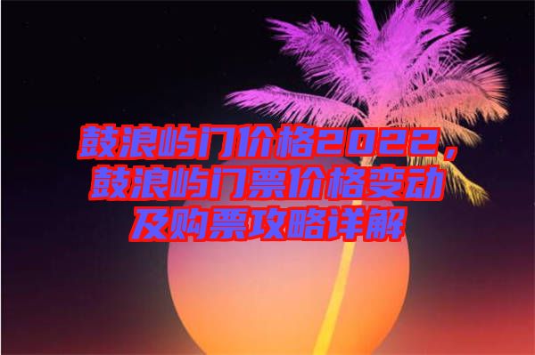 鼓浪嶼門價格2022，鼓浪嶼門票價格變動及購票攻略詳解