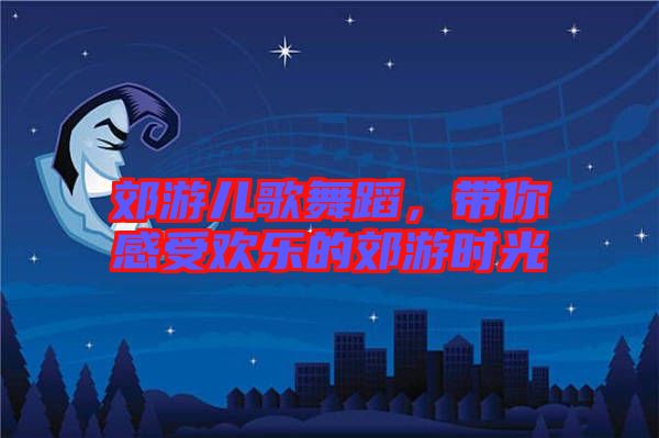 郊游兒歌舞蹈，帶你感受歡樂的郊游時光