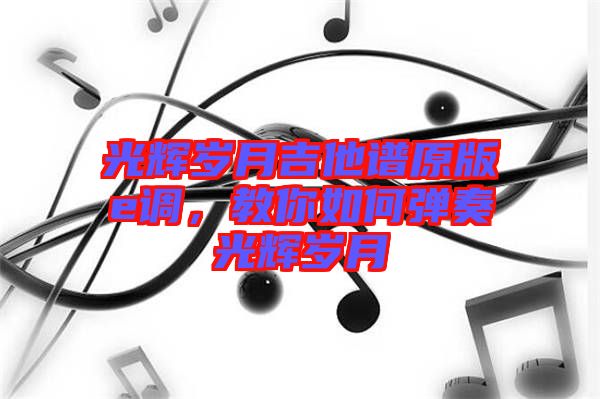 光輝歲月吉他譜原版e調，教你如何彈奏光輝歲月