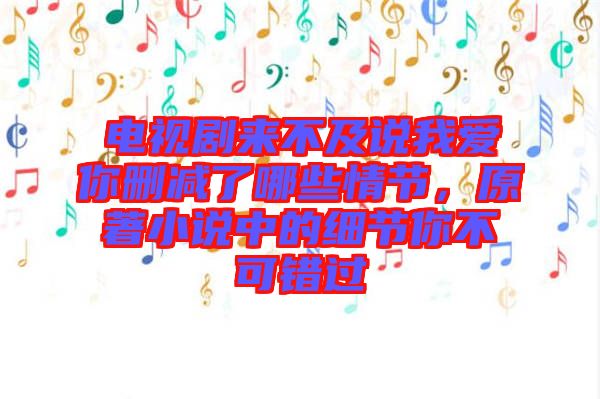 電視劇來不及說我愛你刪減了哪些情節，原著小說中的細節你不可錯過