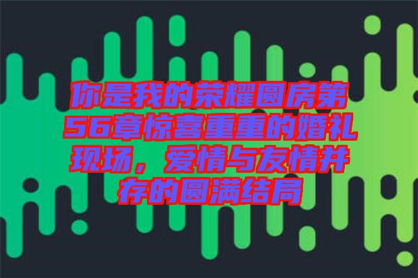 你是我的榮耀圓房第56章驚喜重重的婚禮現場，愛情與友情并存的圓滿結局
