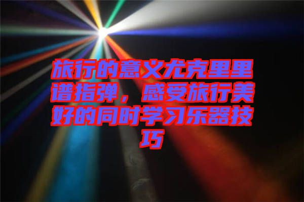 旅行的意義尤克里里譜指彈，感受旅行美好的同時學習樂器技巧