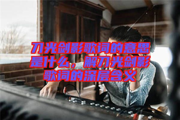 刀光劍影歌詞的意思是什么，解刀光劍影歌詞的深層含義