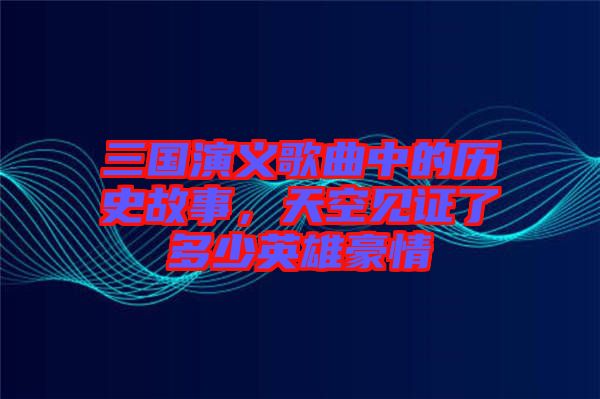 三國演義歌曲中的歷史故事，天空見證了多少英雄豪情