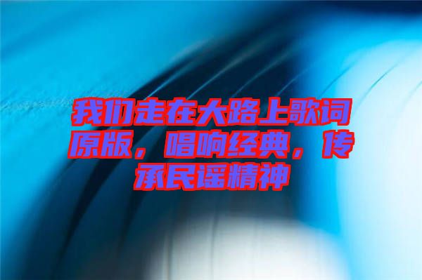 我們走在大路上歌詞原版，唱響經典，傳承民謠精神