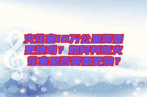 火花塞10萬公里需要更換嗎？如何判斷火花塞是否需要更換？