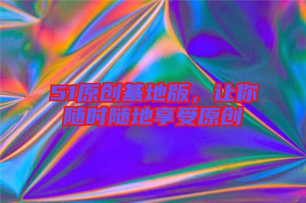 51原創(chuàng)基地版，讓你隨時(shí)隨地享受原創(chuàng)
