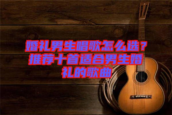 婚禮男生唱歌怎么選？推薦十首適合男生婚禮的歌曲