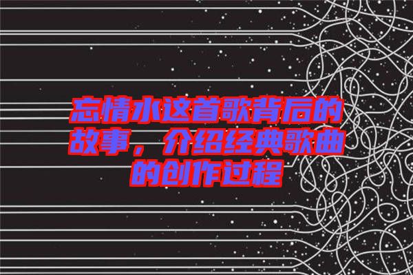 忘情水這首歌背后的故事，介紹經典歌曲的創作過程