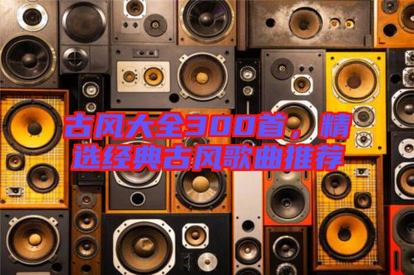 古風大全300首，精選經典古風歌曲推薦