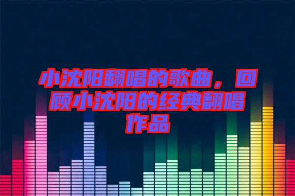 小沈陽翻唱的歌曲，回顧小沈陽的經典翻唱作品