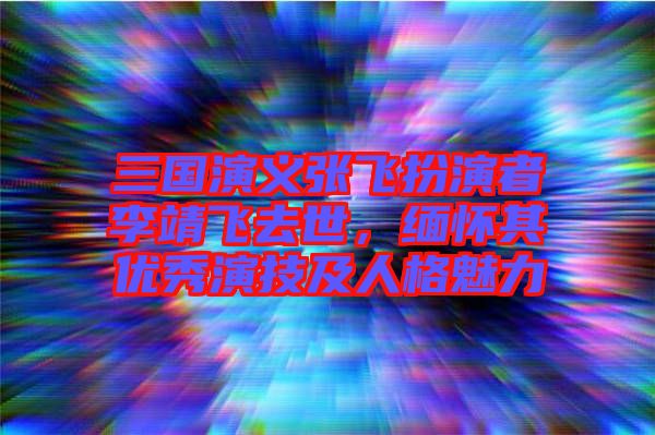 三國演義張飛扮演者李靖飛去世，緬懷其優(yōu)秀演技及人格魅力