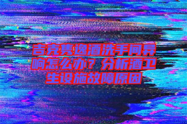 吉克雋逸酒洗手間異響怎么辦？分析酒衛生設施故障原因