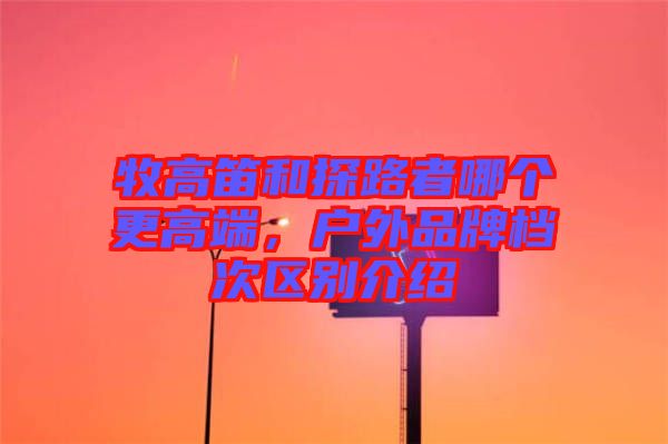 牧高笛和探路者哪個更高端，戶外品牌檔次區別介紹
