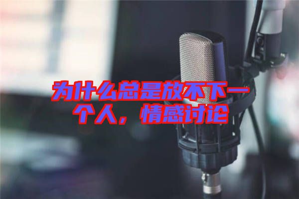 為什么總是放不下一個人，情感討論