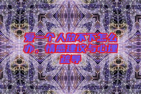 愛一個(gè)人放不下怎么辦，情感建議與心理疏導(dǎo)