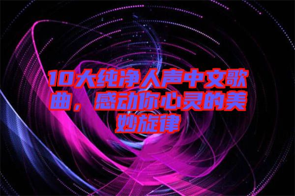 10大純凈人聲中文歌曲，感動你心靈的美妙旋律
