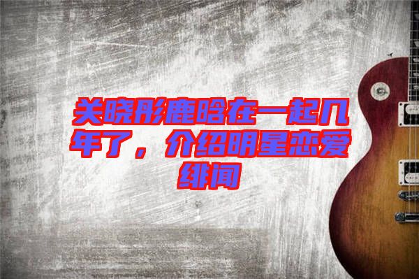 關曉彤鹿晗在一起幾年了，介紹明星戀愛緋聞